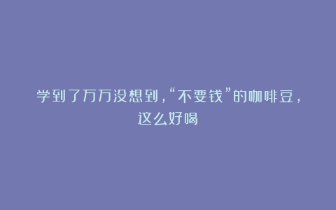 学到了万万没想到，“不要钱”的咖啡豆，这么好喝！