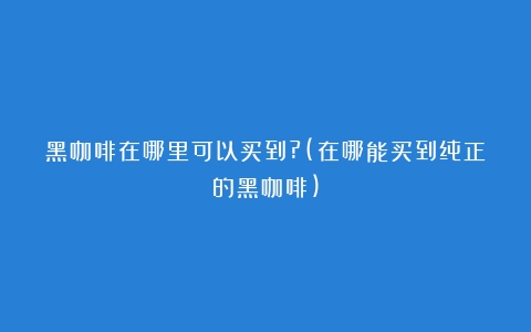 黑咖啡在哪里可以买到?(在哪能买到纯正的黑咖啡)