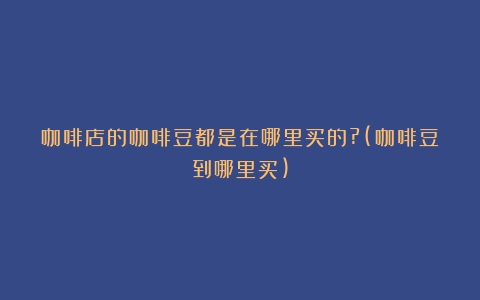 咖啡店的咖啡豆都是在哪里买的?(咖啡豆到哪里买)