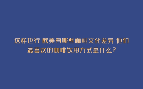 这样也行？欧美有哪些咖啡文化差异？他们最喜欢的咖啡饮用方式是什么?