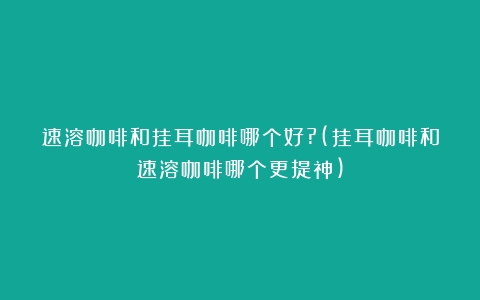 速溶咖啡和挂耳咖啡哪个好?(挂耳咖啡和速溶咖啡哪个更提神)