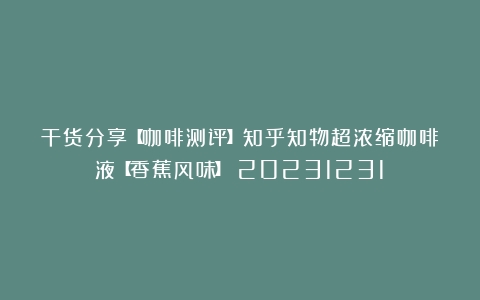 干货分享【咖啡测评】知乎知物超浓缩咖啡液【香蕉风味】（20231231）