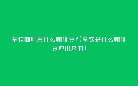 拿铁咖啡用什么咖啡豆?(拿铁是什么咖啡豆冲出来的)