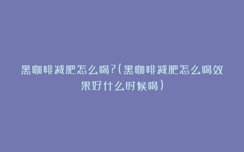 黑咖啡减肥怎么喝?(黑咖啡减肥怎么喝效果好什么时候喝)