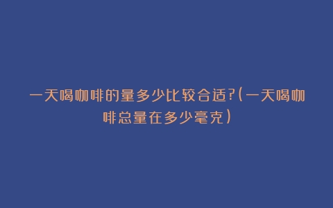 一天喝咖啡的量多少比较合适?(一天喝咖啡总量在多少毫克)