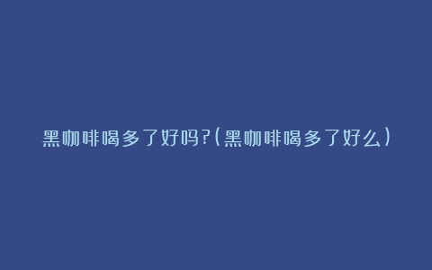 黑咖啡喝多了好吗?(黑咖啡喝多了好么)