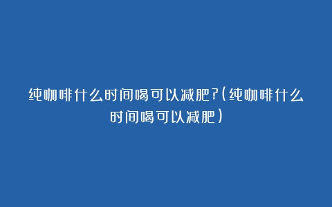 纯咖啡什么时间喝可以减肥?(纯咖啡什么时间喝可以减肥)