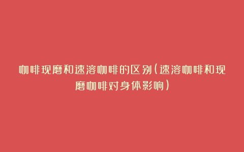 咖啡现磨和速溶咖啡的区别(速溶咖啡和现磨咖啡对身体影响)