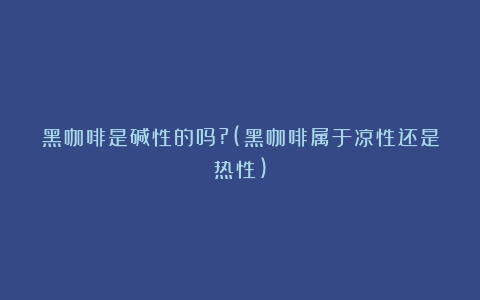 黑咖啡是碱性的吗?(黑咖啡属于凉性还是热性)