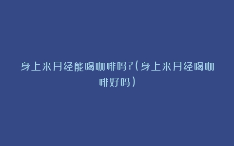 身上来月经能喝咖啡吗?(身上来月经喝咖啡好吗)