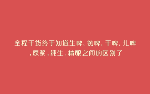 全程干货终于知道生啤、熟啤、干啤、扎啤，原浆，纯生，精酿之间的区别了