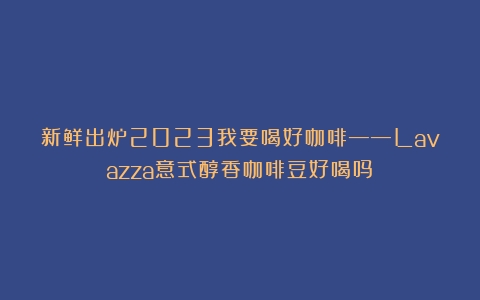 新鲜出炉2023我要喝好咖啡——Lavazza意式醇香咖啡豆好喝吗？