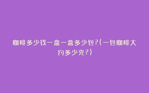 咖啡多少钱一盒一盒多少包?(一包咖啡大约多少克?)