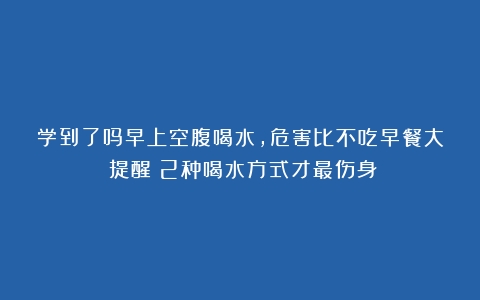 学到了吗早上空腹喝水，危害比不吃早餐大？提醒：2种喝水方式才最伤身