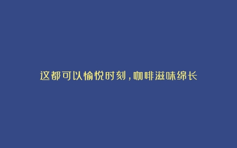 这都可以愉悦时刻，咖啡滋味绵长