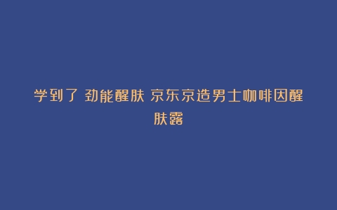 学到了《劲能醒肤！京东京造男士咖啡因醒肤露》