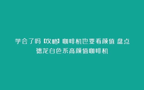 学会了吗【攻略】咖啡机也要看颜值？盘点德龙白色系高颜值咖啡机