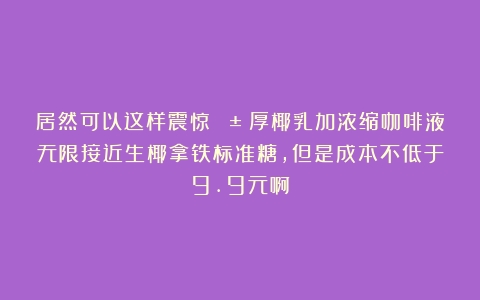 居然可以这样震惊😱！厚椰乳加浓缩咖啡液无限接近生椰拿铁标准糖，但是成本不低于9.9元啊