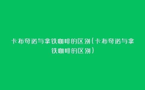 卡布奇诺与拿铁咖啡的区别(卡布奇诺与拿铁咖啡的区别)