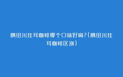 隅田川挂耳咖啡哪个口味好喝?(隅田川挂耳咖啡区别)