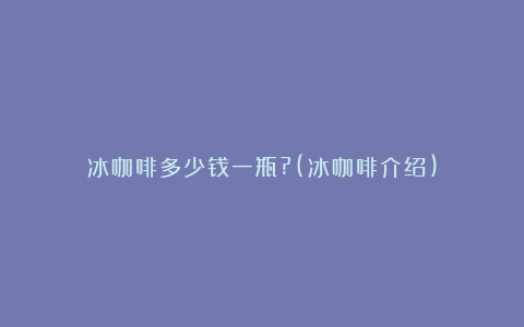 冰咖啡多少钱一瓶?(冰咖啡介绍)