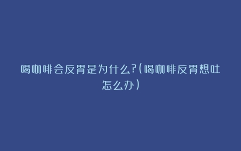 喝咖啡会反胃是为什么?(喝咖啡反胃想吐怎么办)