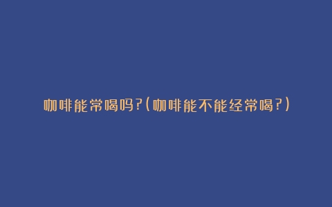 咖啡能常喝吗?(咖啡能不能经常喝?)