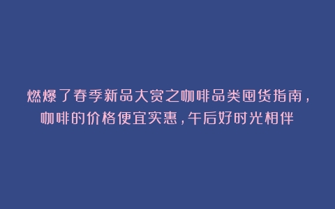 燃爆了春季新品大赏之咖啡品类囤货指南，咖啡的价格便宜实惠，午后好时光相伴！