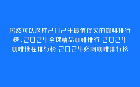 居然可以这样2024最值得买的咖啡排行榜，2024全球精品咖啡排行！2024咖啡推荐排行榜！2024必喝咖啡排行榜！