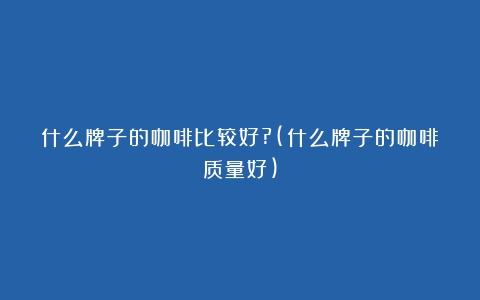 什么牌子的咖啡比较好?(什么牌子的咖啡质量好)