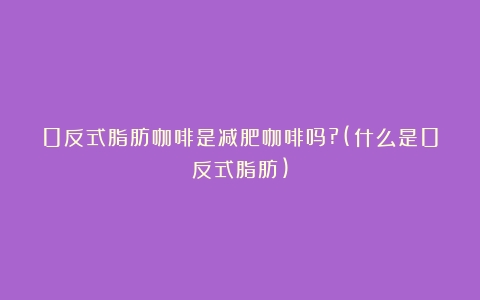 0反式脂肪咖啡是减肥咖啡吗?(什么是0反式脂肪)