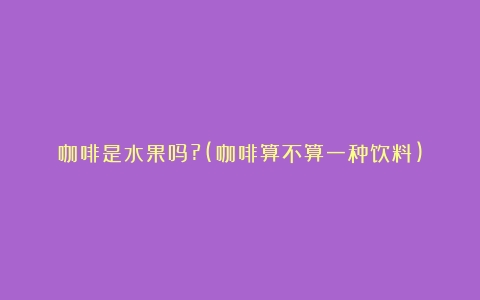 咖啡是水果吗?(咖啡算不算一种饮料)