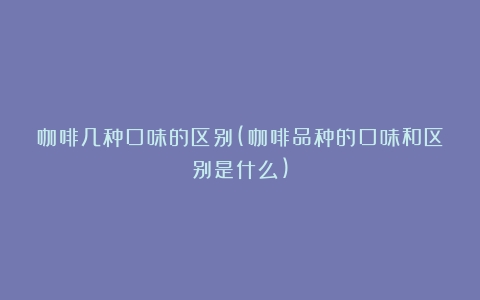 咖啡几种口味的区别(咖啡品种的口味和区别是什么)