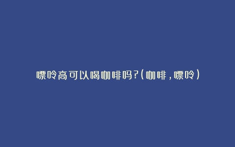 嘌呤高可以喝咖啡吗?(咖啡,嘌呤)