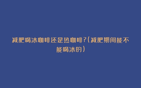 减肥喝冰咖啡还是热咖啡?(减肥期间能不能喝冰的)