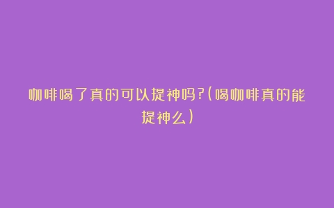 咖啡喝了真的可以提神吗?(喝咖啡真的能提神么)