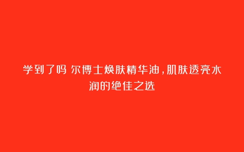 学到了吗瑷尔博士焕肤精华油，肌肤透亮水润的绝佳之选