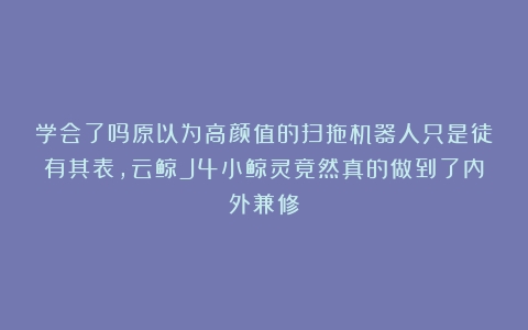 学会了吗原以为高颜值的扫拖机器人只是徒有其表，云鲸J4小鲸灵竟然真的做到了内外兼修