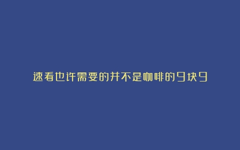 速看也许需要的并不是咖啡的9块9