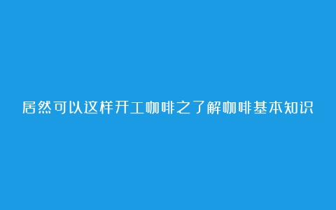 居然可以这样开工咖啡之了解咖啡基本知识