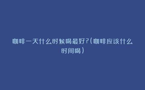 咖啡一天什么时候喝最好?(咖啡应该什么时间喝)