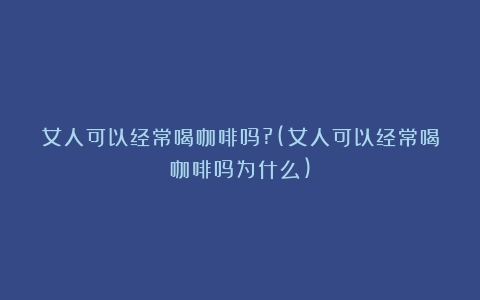 女人可以经常喝咖啡吗?(女人可以经常喝咖啡吗为什么)