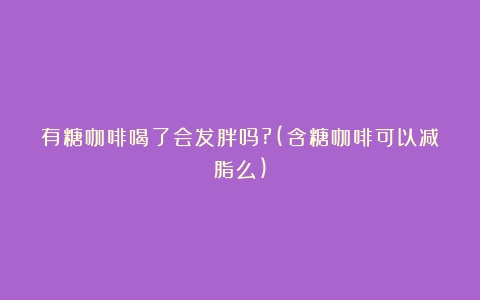 有糖咖啡喝了会发胖吗?(含糖咖啡可以减脂么)