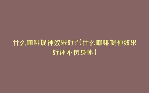 什么咖啡提神效果好?(什么咖啡提神效果好还不伤身体)