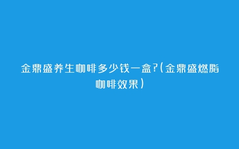 金鼎盛养生咖啡多少钱一盒?(金鼎盛燃脂咖啡效果)