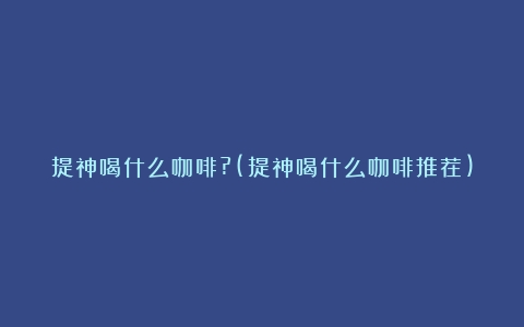 提神喝什么咖啡?(提神喝什么咖啡推荐)