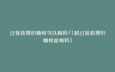 过保质期的咖啡可以喝吗?(超过保质期的咖啡能喝吗)