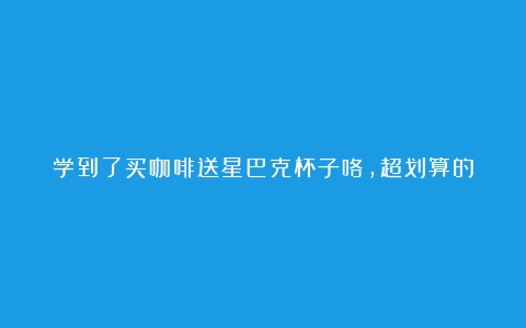 学到了买咖啡送星巴克杯子咯，超划算的