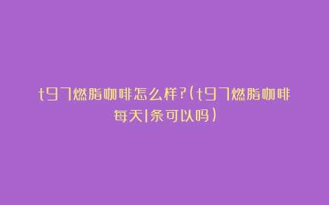 t97燃脂咖啡怎么样?(t97燃脂咖啡每天1条可以吗)