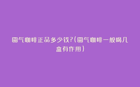 圆气咖啡正品多少钱?(圆气咖啡一般喝几盒有作用)